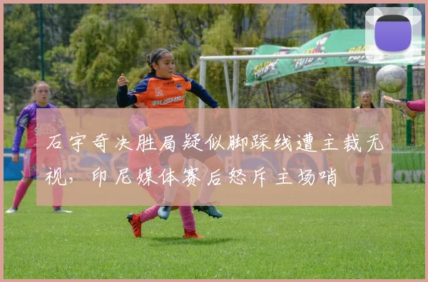 石宇奇决胜局疑似脚踩线遭主裁无视，印尼媒体赛后怒斥主场哨