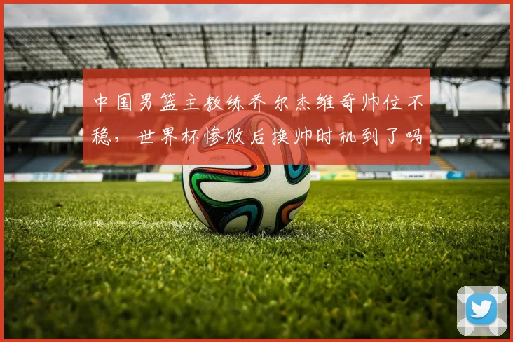 中国男篮主教练乔尔杰维奇帅位不稳,世界杯惨败后换帅时机到了吗?